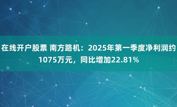 在线开户股票 南方路机：2025年第一季度净利润约1075万元，同比增加22.81%