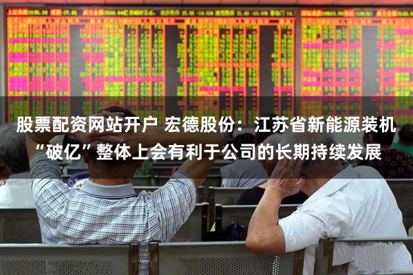 股票配资网站开户 宏德股份：江苏省新能源装机“破亿”整体上会有利于公司的长期持续发展