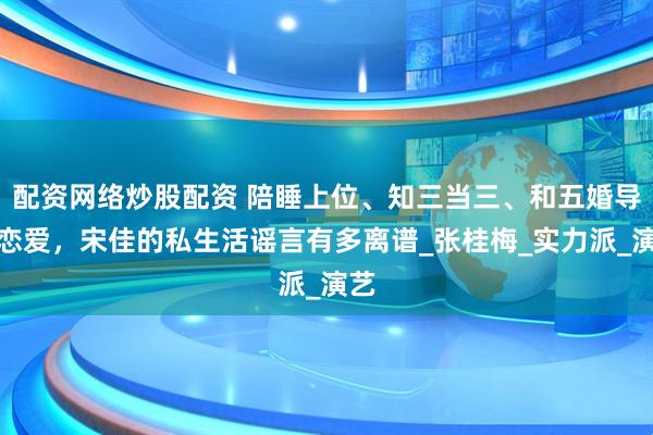 配资网络炒股配资 陪睡上位、知三当三、和五婚导演恋爱，宋佳的私生活谣言有多离谱_张桂梅_实力派_演艺