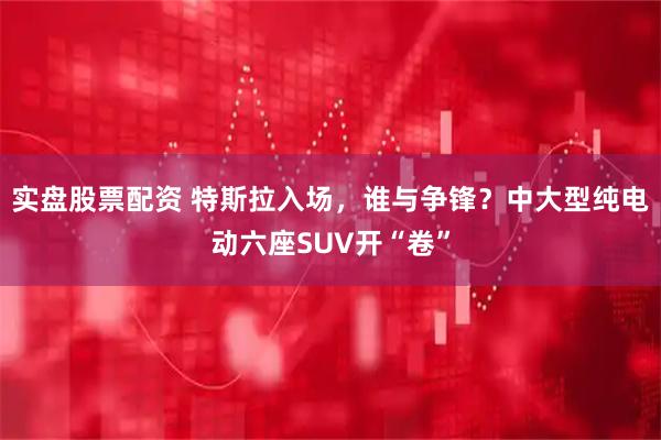 实盘股票配资 特斯拉入场，谁与争锋？中大型纯电动六座SUV开“卷”