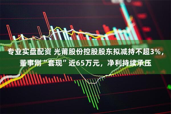 专业实盘配资 光莆股份控股股东拟减持不超3%，董事刚“套现”近65万元，净利持续承压