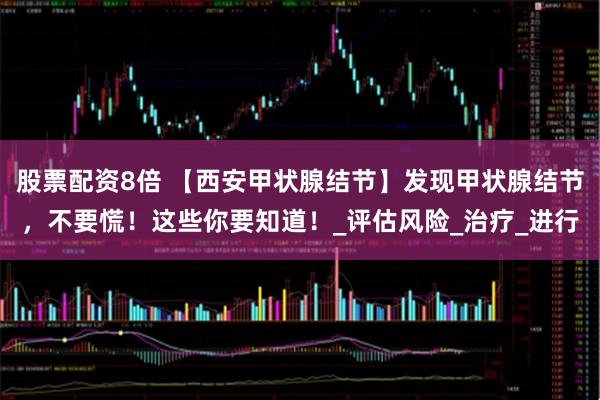 股票配资8倍 【西安甲状腺结节】发现甲状腺结节，不要慌！这些你要知道！_评估风险_治疗_进行