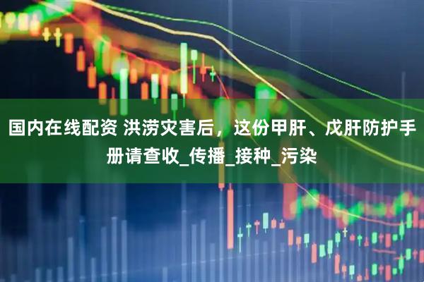 国内在线配资 洪涝灾害后，这份甲肝、戊肝防护手册请查收_传播_接种_污染