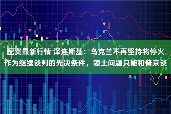 配资最新行情 泽连斯基：乌克兰不再坚持将停火作为继续谈判的先决条件，领土问题只能和普京谈