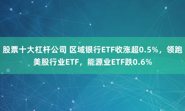 股票十大杠杆公司 区域银行ETF收涨超0.5%，领跑美股行业ETF，能源业ETF跌0.6%