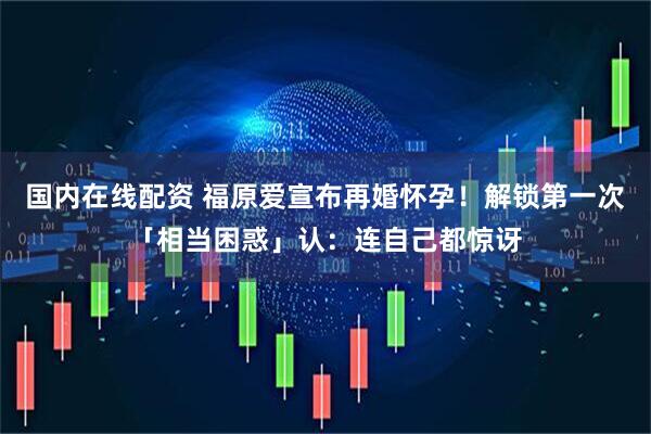 国内在线配资 福原爱宣布再婚怀孕！解锁第一次「相当困惑」认：连自己都惊讶